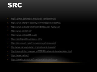 SRC
• https://github.com/rapid7/metasploit-framework/wiki
• https://www.offensive-security.com/metasploit-unleashed/
• https://www.slideshare.net/nullhyd/metasploit-42992322
• https://www.corelan.be/
• https://www.phillips321.co.uk/
• https://pentestn00b.wordpress.com/
• https://community.rapid7.com/community/metasploit
• http://www.hackingtutorials.org/metasploit-tutorials/
• http://metasploited.blogspot.in/2012/01/metasploit-tutorial-basics.html
• https://www.kali.org/
• https://developer.microsoft.com/en-us/microsoft-edge
 