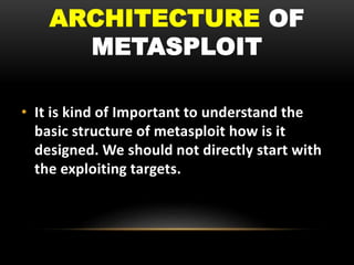 ARCHITECTURE OF
METASPLOIT
• It is kind of Important to understand the
basic structure of metasploit how is it
designed. We should not directly start with
the exploiting targets.
 