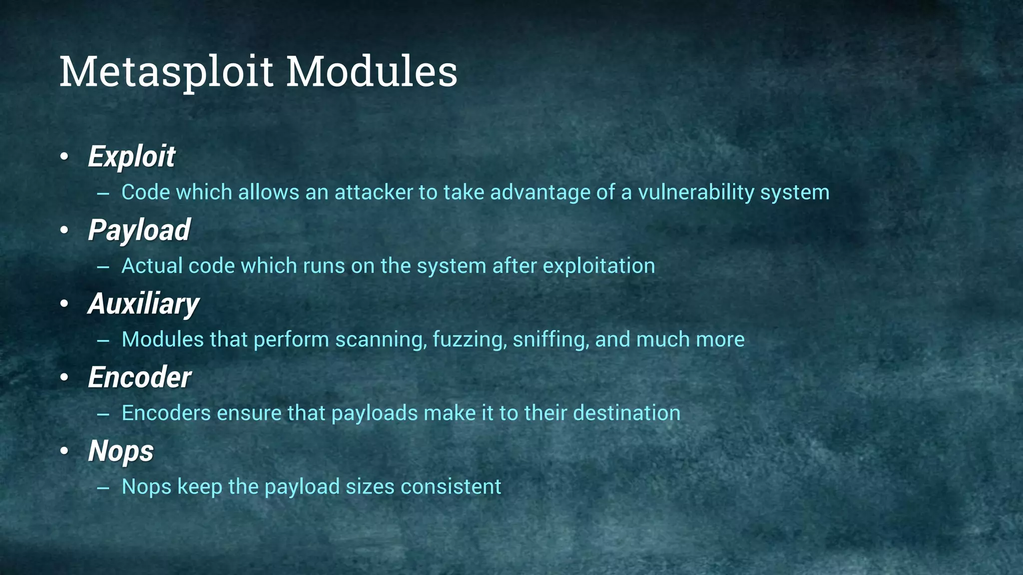 Metasploit Modules
• Exploit
– Code which allows an attacker to take advantage of a vulnerability system
• Payload
– Actual code which runs on the system after exploitation
• Auxiliary
– Modules that perform scanning, fuzzing, sniffing, and much more
• Encoder
– Encoders ensure that payloads make it to their destination
• Nops
– Nops keep the payload sizes consistent
 