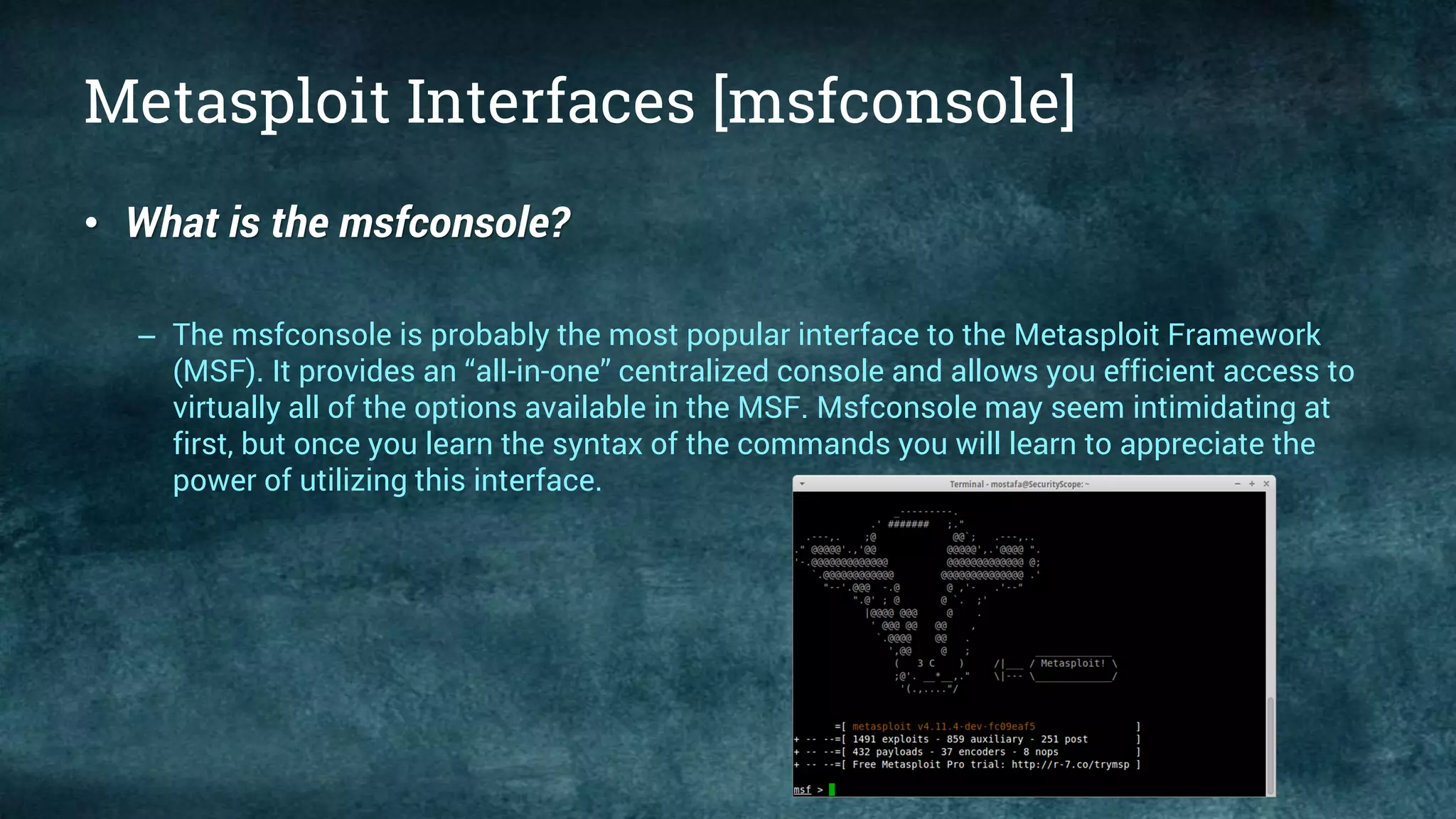 Metasploit Interfaces [msfconsole]
• What is the msfconsole?
– The msfconsole is probably the most popular interface to the Metasploit Framework
(MSF). It provides an “all-in-one” centralized console and allows you efficient access to
virtually all of the options available in the MSF. Msfconsole may seem intimidating at
first, but once you learn the syntax of the commands you will learn to appreciate the
power of utilizing this interface.
 