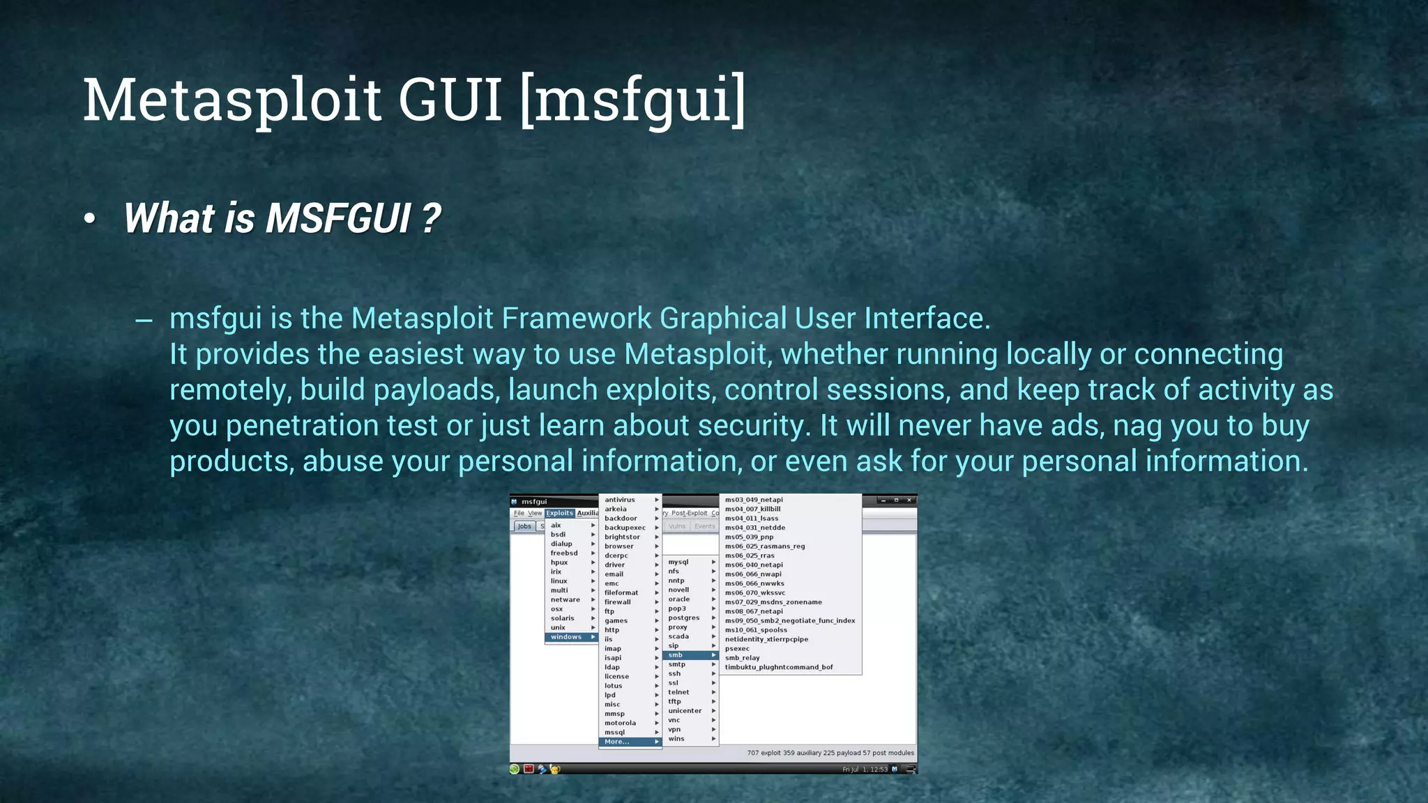 Metasploit GUI [msfgui]
• What is MSFGUI ?
– msfgui is the Metasploit Framework Graphical User Interface.
It provides the easiest way to use Metasploit, whether running locally or connecting
remotely, build payloads, launch exploits, control sessions, and keep track of activity as
you penetration test or just learn about security. It will never have ads, nag you to buy
products, abuse your personal information, or even ask for your personal information.
 