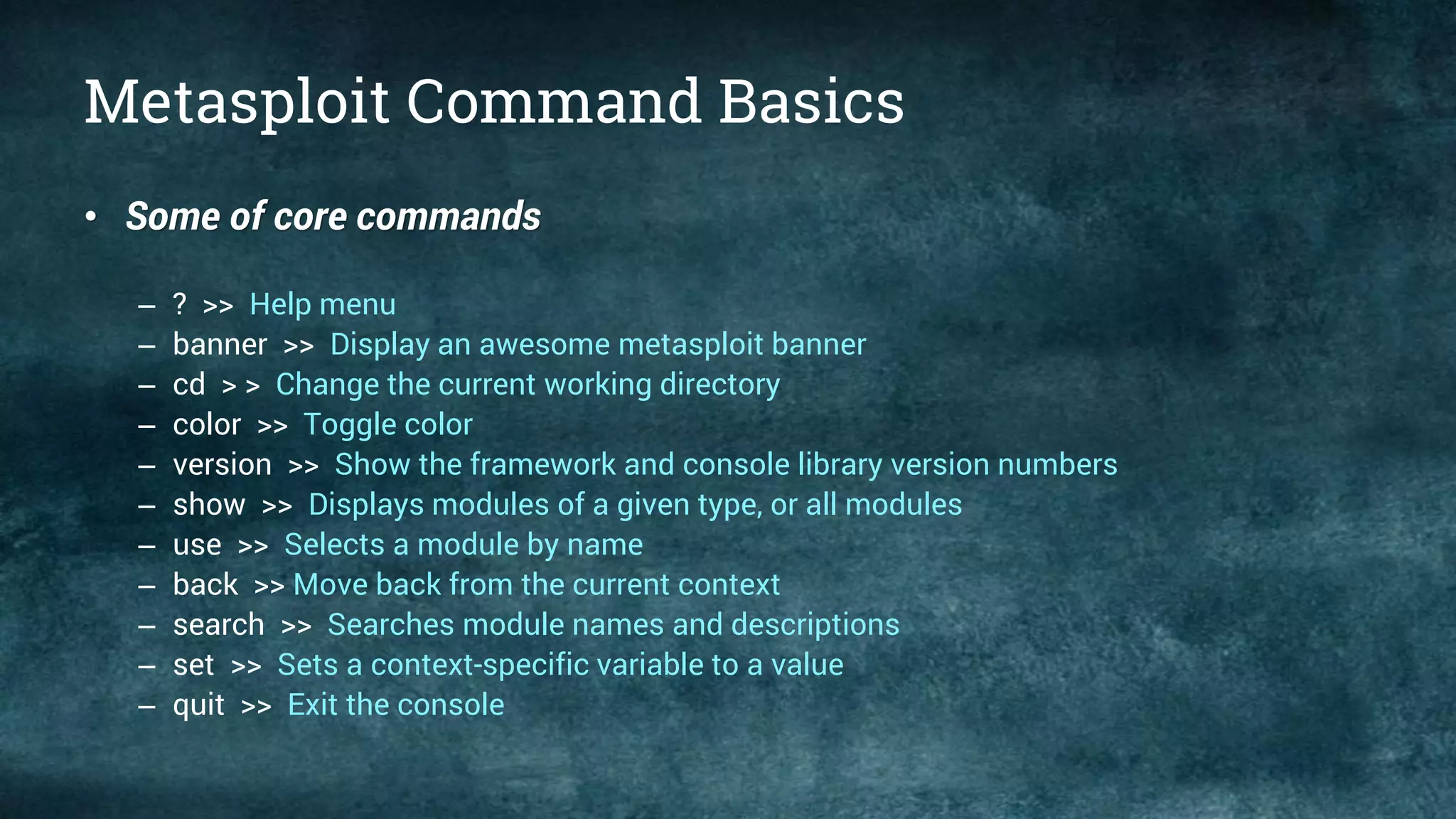 Metasploit Command Basics
• Some of core commands
– ? >> Help menu
– banner >> Display an awesome metasploit banner
– cd > > Change the current working directory
– color >> Toggle color
– version >> Show the framework and console library version numbers
– show >> Displays modules of a given type, or all modules
– use >> Selects a module by name
– back >> Move back from the current context
– search >> Searches module names and descriptions
– set >> Sets a context-specific variable to a value
– quit >> Exit the console
 