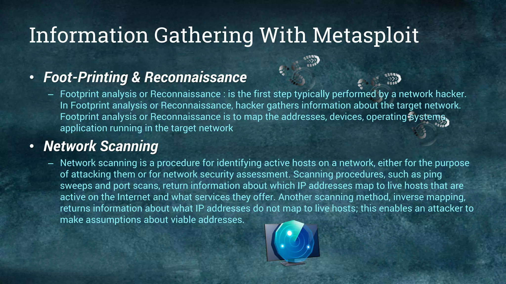 Information Gathering With Metasploit
• Foot-Printing & Reconnaissance
– Footprint analysis or Reconnaissance : is the first step typically performed by a network hacker.
In Footprint analysis or Reconnaissance, hacker gathers information about the target network.
Footprint analysis or Reconnaissance is to map the addresses, devices, operating systems,
application running in the target network
• Network Scanning
– Network scanning is a procedure for identifying active hosts on a network, either for the purpose
of attacking them or for network security assessment. Scanning procedures, such as ping
sweeps and port scans, return information about which IP addresses map to live hosts that are
active on the Internet and what services they offer. Another scanning method, inverse mapping,
returns information about what IP addresses do not map to live hosts; this enables an attacker to
make assumptions about viable addresses.
 