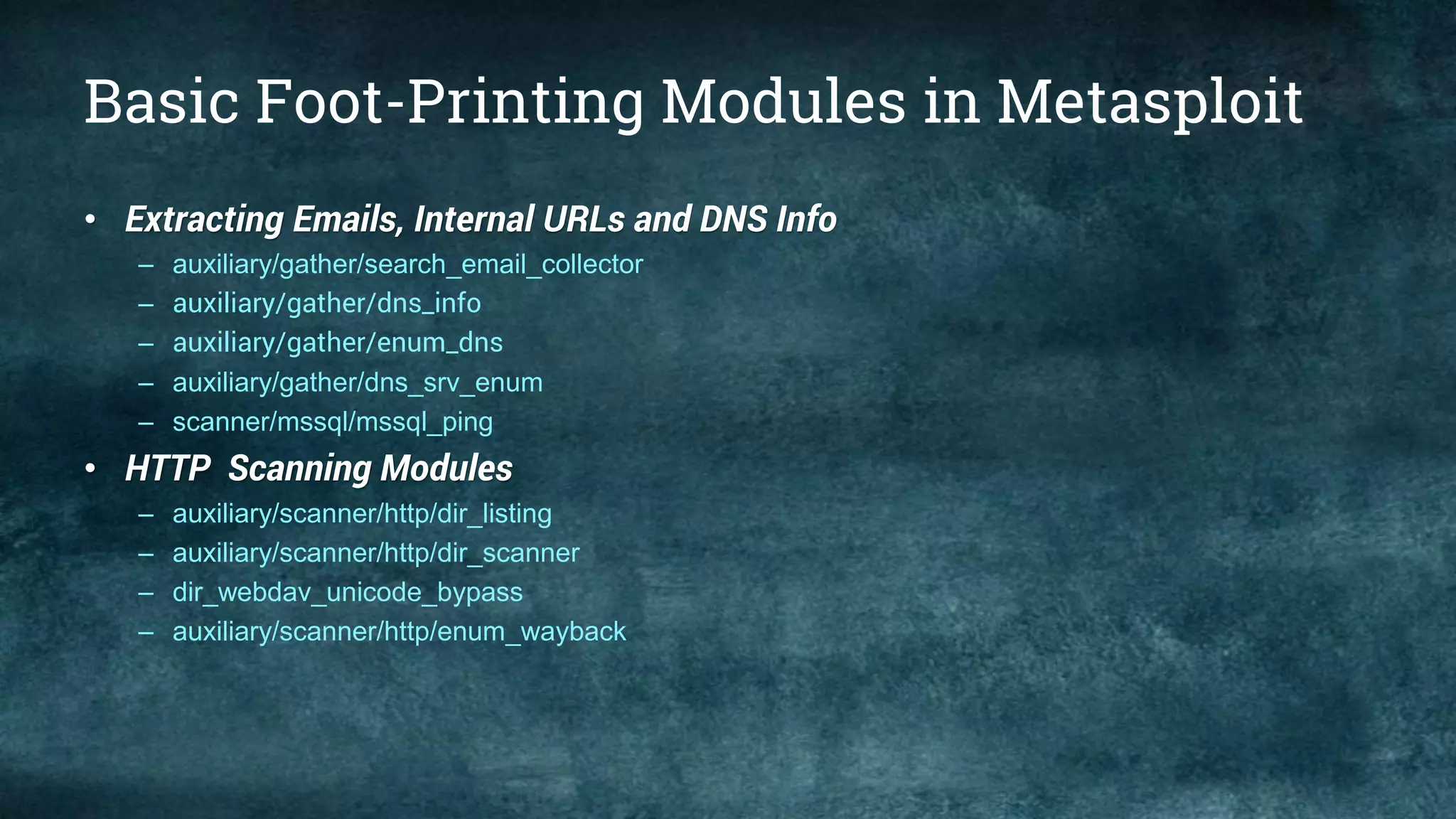 Basic Foot-Printing Modules in Metasploit
• Extracting Emails, Internal URLs and DNS Info
– auxiliary/gather/search_email_collector
– auxiliary/gather/dns_info
– auxiliary/gather/enum_dns
– auxiliary/gather/dns_srv_enum
– scanner/mssql/mssql_ping
• HTTP Scanning Modules
– auxiliary/scanner/http/dir_listing
– auxiliary/scanner/http/dir_scanner
– dir_webdav_unicode_bypass
– auxiliary/scanner/http/enum_wayback
 