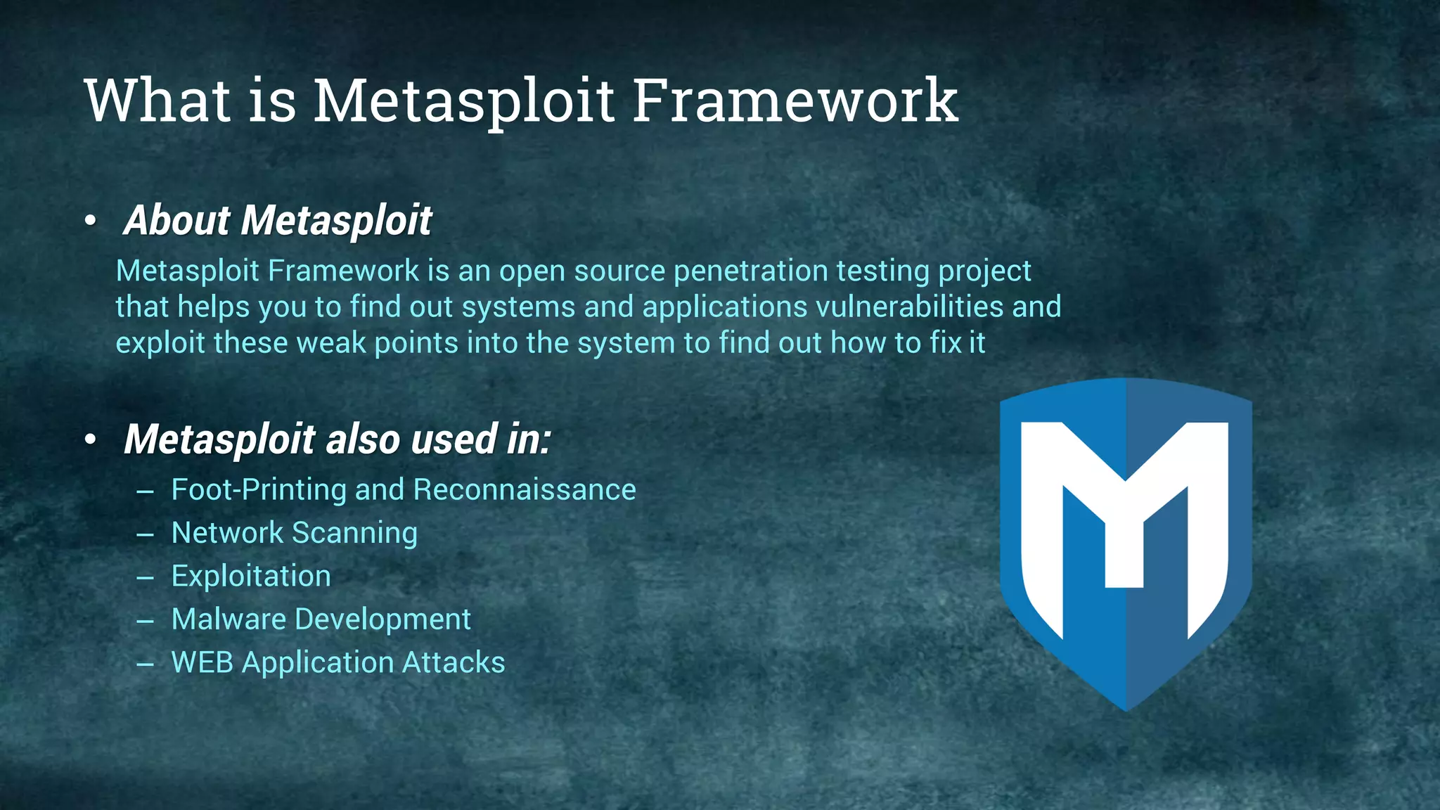 What is Metasploit Framework
• About Metasploit
Metasploit Framework is an open source penetration testing project
that helps you to find out systems and applications vulnerabilities and
exploit these weak points into the system to find out how to fix it
• Metasploit also used in:
– Foot-Printing and Reconnaissance
– Network Scanning
– Exploitation
– Malware Development
– WEB Application Attacks
 