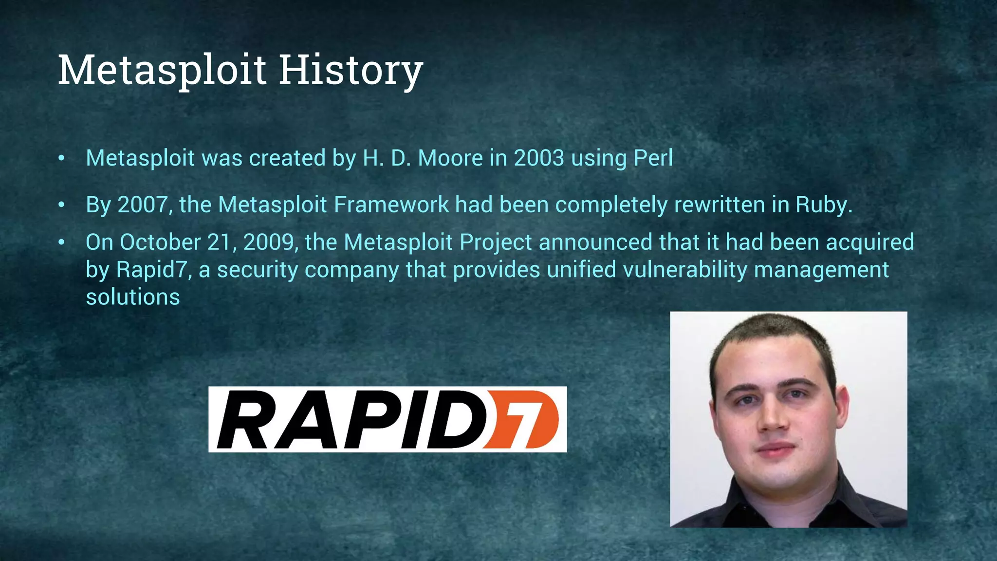 Metasploit History
• Metasploit was created by H. D. Moore in 2003 using Perl
• By 2007, the Metasploit Framework had been completely rewritten in Ruby.
• On October 21, 2009, the Metasploit Project announced that it had been acquired
by Rapid7, a security company that provides unified vulnerability management
solutions
 