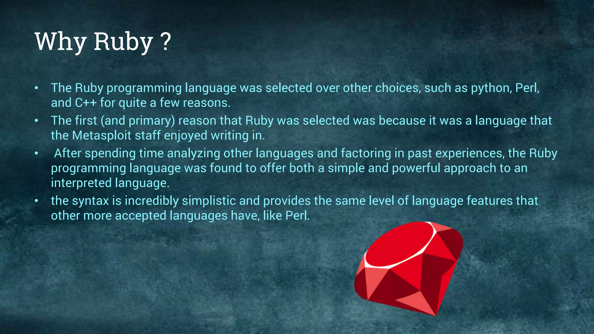 Why Ruby ?
• The Ruby programming language was selected over other choices, such as python, Perl,
and C++ for quite a few reasons.
• The first (and primary) reason that Ruby was selected was because it was a language that
the Metasploit staff enjoyed writing in.
• After spending time analyzing other languages and factoring in past experiences, the Ruby
programming language was found to offer both a simple and powerful approach to an
interpreted language.
• the syntax is incredibly simplistic and provides the same level of language features that
other more accepted languages have, like Perl.
 