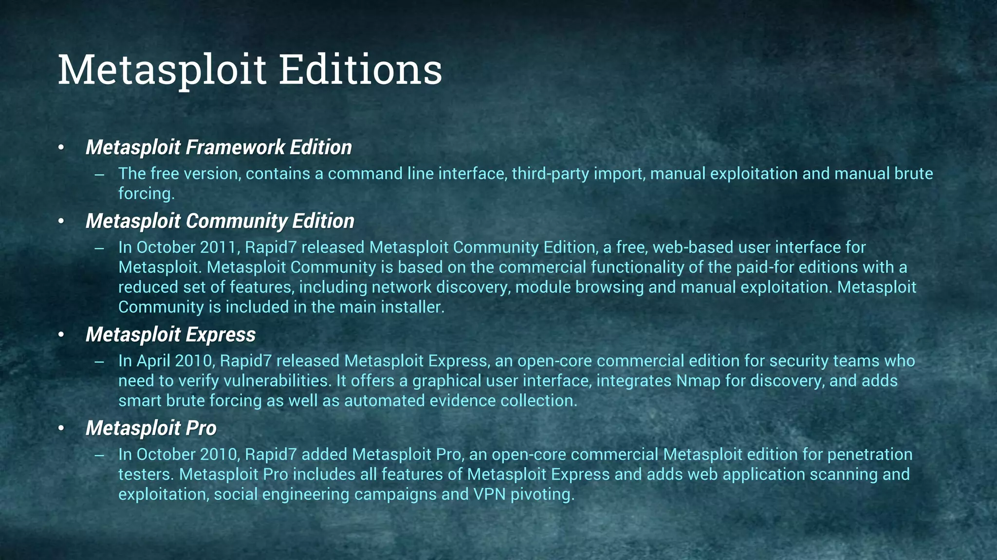 Metasploit Editions
• Metasploit Framework Edition
– The free version, contains a command line interface, third-party import, manual exploitation and manual brute
forcing.
• Metasploit Community Edition
– In October 2011, Rapid7 released Metasploit Community Edition, a free, web-based user interface for
Metasploit. Metasploit Community is based on the commercial functionality of the paid-for editions with a
reduced set of features, including network discovery, module browsing and manual exploitation. Metasploit
Community is included in the main installer.
• Metasploit Express
– In April 2010, Rapid7 released Metasploit Express, an open-core commercial edition for security teams who
need to verify vulnerabilities. It offers a graphical user interface, integrates Nmap for discovery, and adds
smart brute forcing as well as automated evidence collection.
• Metasploit Pro
– In October 2010, Rapid7 added Metasploit Pro, an open-core commercial Metasploit edition for penetration
testers. Metasploit Pro includes all features of Metasploit Express and adds web application scanning and
exploitation, social engineering campaigns and VPN pivoting.
 