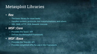 Metasploit Libraries
• Rex
– The basic library for most tasks
– Handles sockets, protocols, text transformations, and others
– SSL, SMB, HTTP, XOR, Base64, Unicode
• MSF::Core
– Provides the ‘basic’ API
– Defines the Metasploit Framework
• MSF::Base
– Provides the ‘friendly’ API
– Provides simplified APIs for use in the Framework
 
