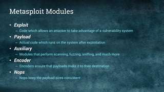Metasploit Modules
• Exploit
– Code which allows an attacker to take advantage of a vulnerability system
• Payload
– Actual code which runs on the system after exploitation
• Auxiliary
– Modules that perform scanning, fuzzing, sniffing, and much more
• Encoder
– Encoders ensure that payloads make it to their destination
• Nops
– Nops keep the payload sizes consistent
 