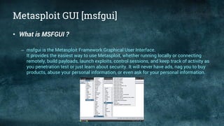 Metasploit GUI [msfgui]
• What is MSFGUI ?
– msfgui is the Metasploit Framework Graphical User Interface.
It provides the easiest way to use Metasploit, whether running locally or connecting
remotely, build payloads, launch exploits, control sessions, and keep track of activity as
you penetration test or just learn about security. It will never have ads, nag you to buy
products, abuse your personal information, or even ask for your personal information.
 