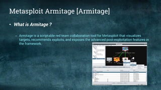 Metasploit Armitage [Armitage]
• What is Armitage ?
– Armitage is a scriptable red team collaboration tool for Metasploit that visualizes
targets, recommends exploits, and exposes the advanced post-exploitation features in
the framework.
 