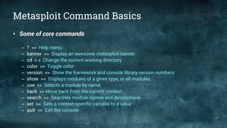 Metasploit Command Basics
• Some of core commands
– ? >> Help menu
– banner >> Display an awesome metasploit banner
– cd > > Change the current working directory
– color >> Toggle color
– version >> Show the framework and console library version numbers
– show >> Displays modules of a given type, or all modules
– use >> Selects a module by name
– back >> Move back from the current context
– search >> Searches module names and descriptions
– set >> Sets a context-specific variable to a value
– quit >> Exit the console
 