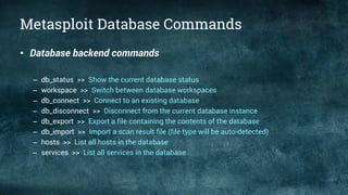 Metasploit Database Commands
• Database backend commands
– db_status >> Show the current database status
– workspace >> Switch between database workspaces
– db_connect >> Connect to an existing database
– db_disconnect >> Disconnect from the current database instance
– db_export >> Export a file containing the contents of the database
– db_import >> Import a scan result file (file type will be auto-detected)
– hosts >> List all hosts in the database
– services >> List all services in the database
 