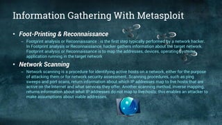 Information Gathering With Metasploit
• Foot-Printing & Reconnaissance
– Footprint analysis or Reconnaissance : is the first step typically performed by a network hacker.
In Footprint analysis or Reconnaissance, hacker gathers information about the target network.
Footprint analysis or Reconnaissance is to map the addresses, devices, operating systems,
application running in the target network
• Network Scanning
– Network scanning is a procedure for identifying active hosts on a network, either for the purpose
of attacking them or for network security assessment. Scanning procedures, such as ping
sweeps and port scans, return information about which IP addresses map to live hosts that are
active on the Internet and what services they offer. Another scanning method, inverse mapping,
returns information about what IP addresses do not map to live hosts; this enables an attacker to
make assumptions about viable addresses.
 