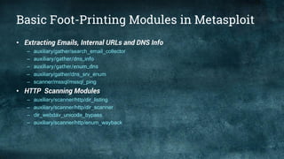 Basic Foot-Printing Modules in Metasploit
• Extracting Emails, Internal URLs and DNS Info
– auxiliary/gather/search_email_collector
– auxiliary/gather/dns_info
– auxiliary/gather/enum_dns
– auxiliary/gather/dns_srv_enum
– scanner/mssql/mssql_ping
• HTTP Scanning Modules
– auxiliary/scanner/http/dir_listing
– auxiliary/scanner/http/dir_scanner
– dir_webdav_unicode_bypass
– auxiliary/scanner/http/enum_wayback
 