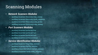 Scanning Modules
• Network Scanners Modules
– auxiliary/scanner/discovery/arp_sweep
– auxiliary/scanner/discovery/ipv6_neighbor
– auxiliary/scanner/discovery/udp_probe
– auxiliary/scanner/discovery/udp_sweep
• Port Scanners Modules
– auxiliary/scanner/portscan/tcp
– auxiliary/scanner/portscan/syn
– auxiliary/scanner/portscan/ack
– auxiliary/scanner/portscan/xmas
• Service Identification Modules
– auxiliary/scanner/http/http_version
– auxiliary/scanner/ftp/ftp_version
– auxiliary/scanner/telnet/telnet_version
– auxiliary/scanner/smb/smb_version
 
