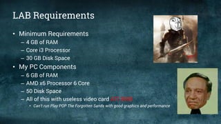 LAB Requirements
• Minimum Requirements
– 4 GB of RAM
– Core i3 Processor
– 30 GB Disk Space
• My PC Components
– 6 GB of RAM
– AMD x6 Processor 6 Core
– 50 Disk Space
– All of this with useless video card ATI 3000
• Can’t run Play POP The Forgotten Sands with good graphics and performance
 