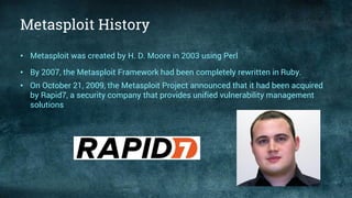 Metasploit History
• Metasploit was created by H. D. Moore in 2003 using Perl
• By 2007, the Metasploit Framework had been completely rewritten in Ruby.
• On October 21, 2009, the Metasploit Project announced that it had been acquired
by Rapid7, a security company that provides unified vulnerability management
solutions
 