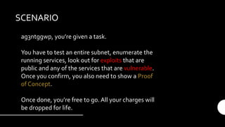 SCENARIO
ag3ntggwp, you’re given a task.
You have to test an entire subnet, enumerate the
running services, look out for exploits that are
public and any of the services that are vulnerable.
Once you confirm, you also need to show a Proof
of Concept.
Once done, you’re free to go. All your charges will
be dropped for life.
 