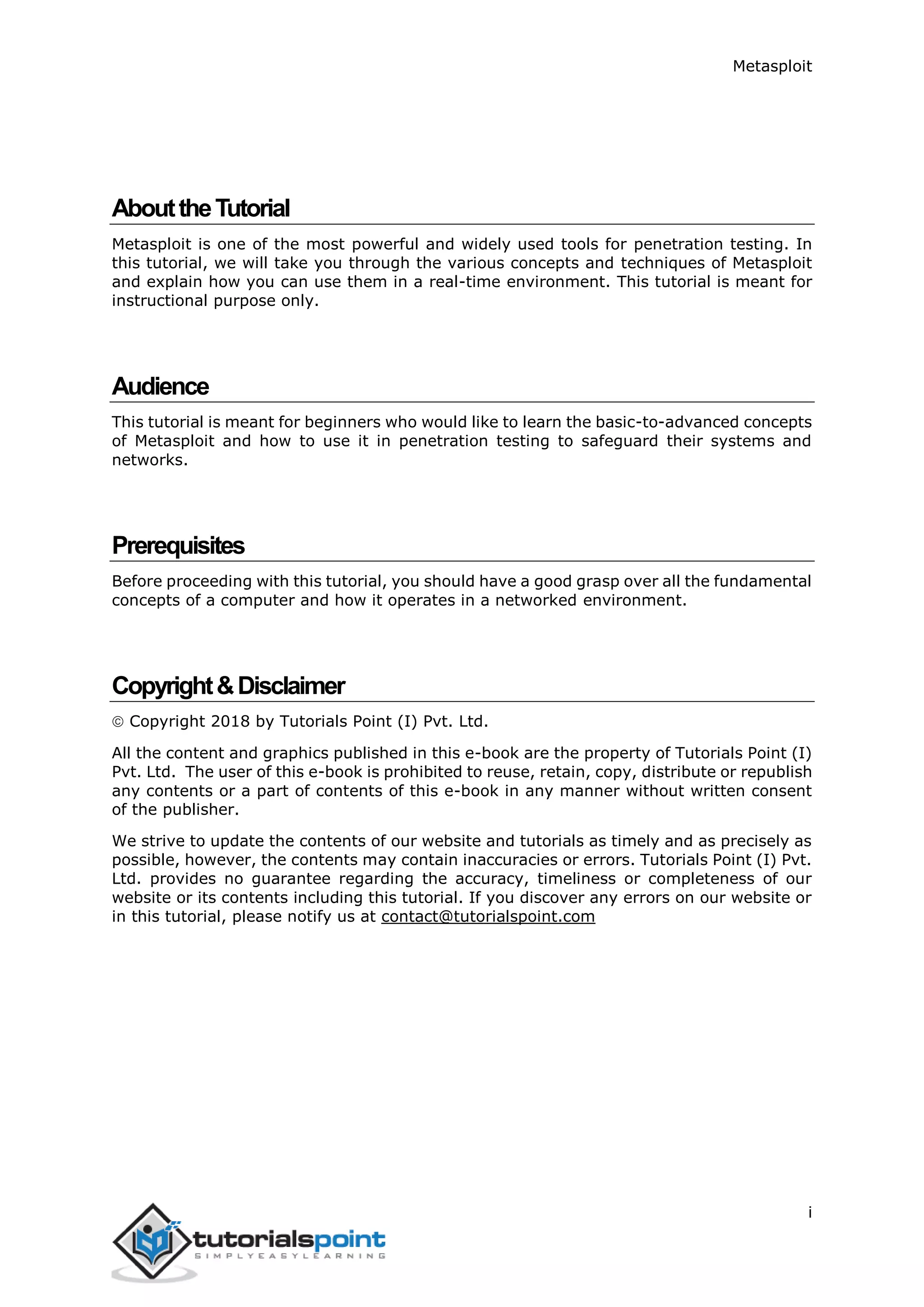 Metasploit i AbouttheTutorial Metasploit is one of the most powerful and widely used tools for penetration testing. In this tutorial, we will take you through the various concepts and techniques of Metasploit and explain how you can use them in a real-time environment. This tutorial is meant for instructional purpose only. Audience This tutorial is meant for beginners who would like to learn the basic-to-advanced concepts of Metasploit and how to use it in penetration testing to safeguard their systems and networks. Prerequisites Before proceeding with this tutorial, you should have a good grasp over all the fundamental concepts of a computer and how it operates in a networked environment. Copyright&Disclaimer  Copyright 2018 by Tutorials Point (I) Pvt. Ltd. All the content and graphics published in this e-book are the property of Tutorials Point (I) Pvt. Ltd. The user of this e-book is prohibited to reuse, retain, copy, distribute or republish any contents or a part of contents of this e-book in any manner without written consent of the publisher. We strive to update the contents of our website and tutorials as timely and as precisely as possible, however, the contents may contain inaccuracies or errors. Tutorials Point (I) Pvt. Ltd. provides no guarantee regarding the accuracy, timeliness or completeness of our website or its contents including this tutorial. If you discover any errors on our website or in this tutorial, please notify us at contact@tutorialspoint.com 