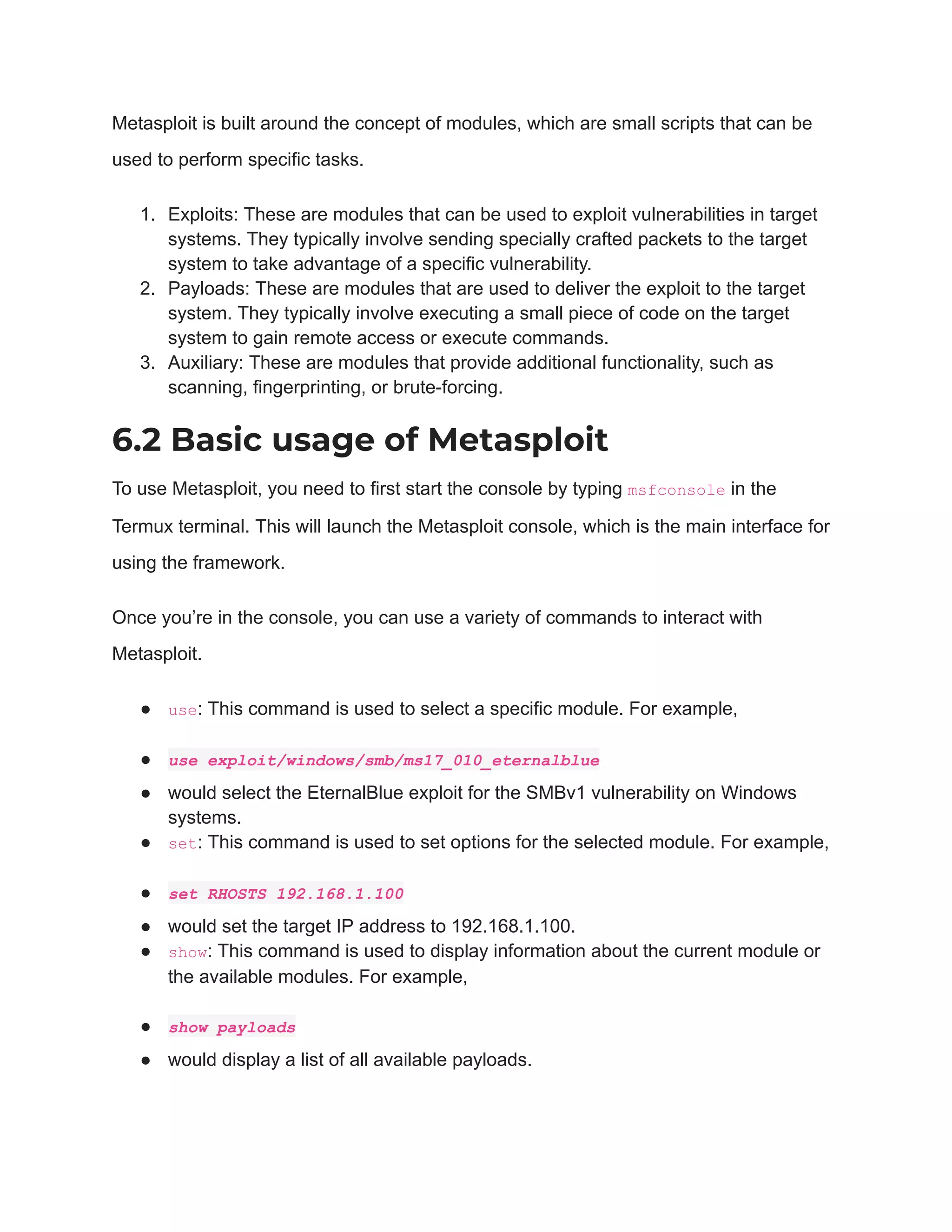 Metasploit is built around the concept of modules, which are small scripts that can be
used to perform specific tasks.
1. Exploits: These are modules that can be used to exploit vulnerabilities in target
systems. They typically involve sending specially crafted packets to the target
system to take advantage of a specific vulnerability.
2. Payloads: These are modules that are used to deliver the exploit to the target
system. They typically involve executing a small piece of code on the target
system to gain remote access or execute commands.
3. Auxiliary: These are modules that provide additional functionality, such as
scanning, fingerprinting, or brute-forcing.
6.2 Basic usage of Metasploit
To use Metasploit, you need to first start the console by typing msfconsole in the
Termux terminal. This will launch the Metasploit console, which is the main interface for
using the framework.
Once you’re in the console, you can use a variety of commands to interact with
Metasploit.
● use: This command is used to select a specific module. For example,
● use exploit/windows/smb/ms17_010_eternalblue
● would select the EternalBlue exploit for the SMBv1 vulnerability on Windows
systems.
● set: This command is used to set options for the selected module. For example,
● set RHOSTS 192.168.1.100
● would set the target IP address to 192.168.1.100.
● show: This command is used to display information about the current module or
the available modules. For example,
● show payloads
● would display a list of all available payloads.
 
