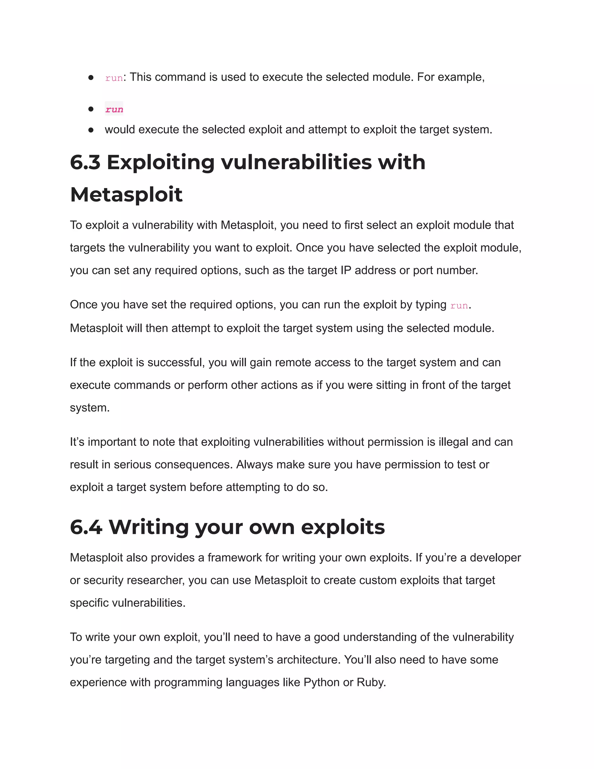 ● run: This command is used to execute the selected module. For example,
● run
● would execute the selected exploit and attempt to exploit the target system.
6.3 Exploiting vulnerabilities with
Metasploit
To exploit a vulnerability with Metasploit, you need to first select an exploit module that
targets the vulnerability you want to exploit. Once you have selected the exploit module,
you can set any required options, such as the target IP address or port number.
Once you have set the required options, you can run the exploit by typing run.
Metasploit will then attempt to exploit the target system using the selected module.
If the exploit is successful, you will gain remote access to the target system and can
execute commands or perform other actions as if you were sitting in front of the target
system.
It’s important to note that exploiting vulnerabilities without permission is illegal and can
result in serious consequences. Always make sure you have permission to test or
exploit a target system before attempting to do so.
6.4 Writing your own exploits
Metasploit also provides a framework for writing your own exploits. If you’re a developer
or security researcher, you can use Metasploit to create custom exploits that target
specific vulnerabilities.
To write your own exploit, you’ll need to have a good understanding of the vulnerability
you’re targeting and the target system’s architecture. You’ll also need to have some
experience with programming languages like Python or Ruby.
 