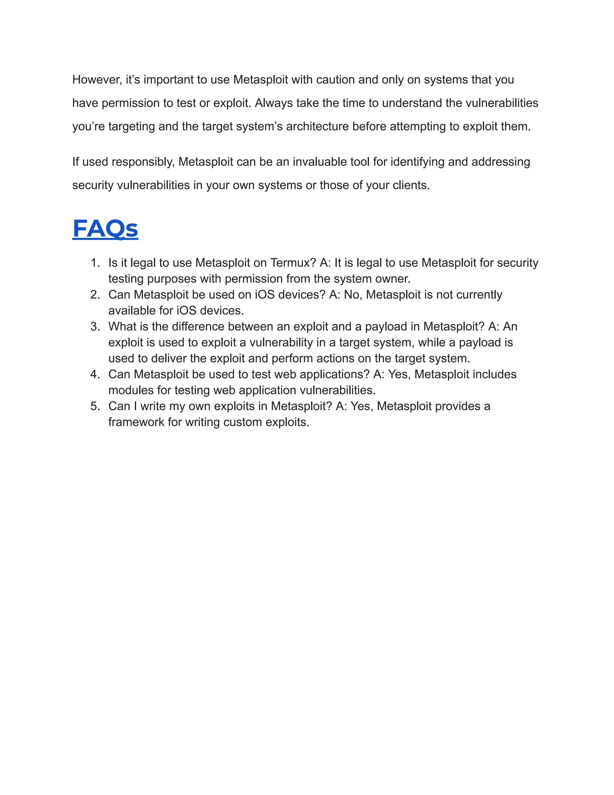 However, it’s important to use Metasploit with caution and only on systems that you
have permission to test or exploit. Always take the time to understand the vulnerabilities
you’re targeting and the target system’s architecture before attempting to exploit them.
If used responsibly, Metasploit can be an invaluable tool for identifying and addressing
security vulnerabilities in your own systems or those of your clients.
FAQs
1. Is it legal to use Metasploit on Termux? A: It is legal to use Metasploit for security
testing purposes with permission from the system owner.
2. Can Metasploit be used on iOS devices? A: No, Metasploit is not currently
available for iOS devices.
3. What is the difference between an exploit and a payload in Metasploit? A: An
exploit is used to exploit a vulnerability in a target system, while a payload is
used to deliver the exploit and perform actions on the target system.
4. Can Metasploit be used to test web applications? A: Yes, Metasploit includes
modules for testing web application vulnerabilities.
5. Can I write my own exploits in Metasploit? A: Yes, Metasploit provides a
framework for writing custom exploits.
 