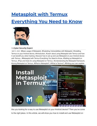 Metasploit with Termux
Everything You Need to Know
ByCyber Security Expert
MAY 5, 2023 #Basic usage of Metasploit, #Exploiting Vulnerabilities with Metasploit, #Installing
Termux on your Android device, #Introduction, #Learn about using Metasploit with Termux and how
it can benefit you when hacking. Discover how to set up and use Metasploit on your Android device
with Termux., #Metasploit with Termux Everything You Need to Know, #Setting up Metasploit on
Termux, #Tips and tricks for using Metasploit on Termux, #Understanding the Metasploit framework,
#Using Metasploit on Termux, #What is Metasploit?, #What is Termux?, #Writing your own exploits
Are you looking for a way to use Metasploit on your Android device? Then you’ve come
to the right place. In this article, we will show you how to install and use Metasploit on
 