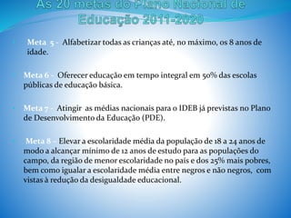 • Meta 5 - Alfabetizar todas as crianças até, no máximo, os 8 anos de
idade.
• Meta 6 - Oferecer educação em tempo integral em 50% das escolas
públicas de educação básica.
• Meta 7 - Atingir as médias nacionais para o IDEB já previstas no Plano
de Desenvolvimento da Educação (PDE).
• Meta 8 – Elevar a escolaridade média da população de 18 a 24 anos de
modo a alcançar mínimo de 12 anos de estudo para as populações do
campo, da região de menor escolaridade no país e dos 25% mais pobres,
bem como igualar a escolaridade média entre negros e não negros, com
vistas à redução da desigualdade educacional.
 