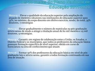 • Meta 13 - Elevar a qualidade da educação superior pela ampliação da
atuação de mestres e doutores nas instituições de educação superior para
75%, no mínimo, do corpo docente em efetivo exercício, sendo, do total, 35%
doutores, 7 estratégias
• Meta 14 – Elevar gradualmente o número de matrículas na pós-graduação
stricto sensu de modo a atingir a titulação anual de 60 mil mestres e 25 mil
doutores, 9 estratégias.
• Meta 15 – Garantir, em regime de colaboração entre a União, os Estados, o
Distrito Federal e os municípios, que todos os professores da educação básica
possuam formação específica de nível superior, obtida em curso de
licenciatura na área de conhecimento que atuam
• Meta 16 – Formar 50% dos professores da educação básica em nível de pós-
graduação lato e stricto sensu, garantir a todos formação continuada em sua
área de atuação.
 