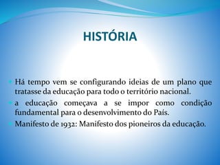 HISTÓRIA
 Há tempo vem se configurando ideias de um plano que
tratasse da educação para todo o território nacional.
 a educação começava a se impor como condição
fundamental para o desenvolvimento do País.
 Manifesto de 1932: Manifesto dos pioneiros da educação.
 