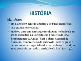 HISTÓRIA
 Manifesto:
 um plano com sentido unitário e de bases científicas.
 teve grande repercussão.
 motivou uma campanha que resultou na inclusão de um
artigo específico na Constituição Brasileira de 1934.
 é competência da União "fixar o plano nacional de
educação, compreensivo do ensino de todos os graus e
ramos, comuns e especializados; e coordenar e fiscalizar
a sua execução, em todo o território do País“ (art. 150).
 