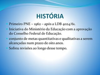 HISTÓRIA
 Primeiro PNE – 1962 – após a LDB 4024/61.
 Iniciativa do Ministério da Educação com a aprovação
do Conselho Federal de Educação.
 conjunto de metas quantitativas e qualitativas a serem
alcançadas num prazo de oito anos.
 Sofreu revisões ao longo desse tempo.
 
