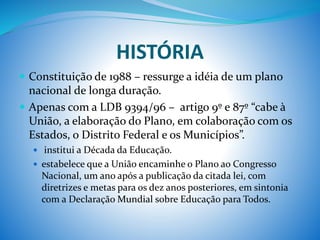 HISTÓRIA
 Constituição de 1988 – ressurge a idéia de um plano
nacional de longa duração.
 Apenas com a LDB 9394/96 – artigo 9º e 87º “cabe à
União, a elaboração do Plano, em colaboração com os
Estados, o Distrito Federal e os Municípios”.
 institui a Década da Educação.
 estabelece que a União encaminhe o Plano ao Congresso
Nacional, um ano após a publicação da citada lei, com
diretrizes e metas para os dez anos posteriores, em sintonia
com a Declaração Mundial sobre Educação para Todos.
 