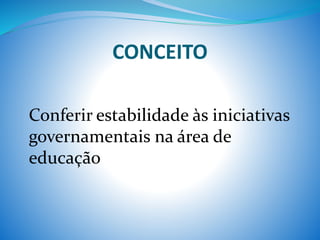 CONCEITO
Conferir estabilidade às iniciativas
governamentais na área de
educação
 