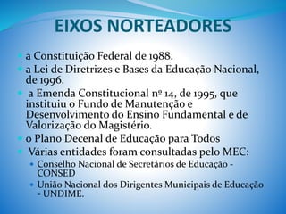 EIXOS NORTEADORES
 a Constituição Federal de 1988.
 a Lei de Diretrizes e Bases da Educação Nacional,
de 1996.
 a Emenda Constitucional nº 14, de 1995, que
instituiu o Fundo de Manutenção e
Desenvolvimento do Ensino Fundamental e de
Valorização do Magistério.
 o Plano Decenal de Educação para Todos
 Várias entidades foram consultadas pelo MEC:
 Conselho Nacional de Secretários de Educação -
CONSED
 União Nacional dos Dirigentes Municipais de Educação
- UNDIME.
 