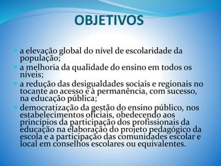 OBJETIVOS
 a elevação global do nível de escolaridade da
população;
 a melhoria da qualidade do ensino em todos os
níveis;
 a redução das desigualdades sociais e regionais no
tocante ao acesso e à permanência, com sucesso,
na educação pública;
 democratização da gestão do ensino público, nos
estabelecimentos oficiais, obedecendo aos
princípios da participação dos profissionais da
educação na elaboração do projeto pedagógico da
escola e a participação das comunidades escolar e
local em conselhos escolares ou equivalentes.
 