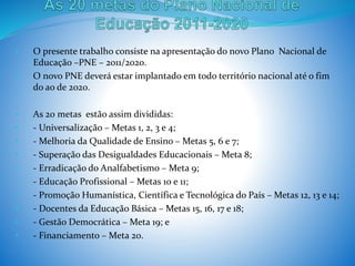 • O presente trabalho consiste na apresentação do novo Plano Nacional de
Educação –PNE – 2011/2020.
• O novo PNE deverá estar implantado em todo território nacional até o fim
do ao de 2020.
• As 20 metas estão assim divididas:
• - Universalização – Metas 1, 2, 3 e 4;
• - Melhoria da Qualidade de Ensino – Metas 5, 6 e 7;
• - Superação das Desigualdades Educacionais – Meta 8;
• - Erradicação do Analfabetismo – Meta 9;
• - Educação Profissional – Metas 10 e 11;
• - Promoção Humanística, Científica e Tecnológica do País – Metas 12, 13 e 14;
• - Docentes da Educação Básica – Metas 15, 16, 17 e 18;
• - Gestão Democrática – Meta 19; e
• - Financiamento – Meta 20.
 