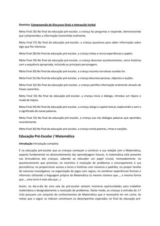 Domínio: Compreensão de Discursos Orais e Interacção Verbal
Meta Final 26) No final da educação pré-escolar, a criança faz perguntas e responde, demonstrando
que compreendeu a informação transmitida oralmente.
Meta Final 27) No final da educação pré-escolar, a criança questiona para obter informação sobre
algo que lhe interessa.
Meta Final 28) No final da educação pré-escolar, a criança relata e recria experiências e papéis.
Meta Final 29) No final da educação pré-escolar, a criança descreve acontecimentos, narra histórias
com a sequência apropriada, incluindo as principais personagens.
Meta Final 30) No final da educação pré-escolar, a criança reconta narrativas ouvidas ler.
Meta Final 31) No final da educação pré-escolar, a criança descreve pessoas, objectos e acções.
Meta Final 32) No final da educação pré-escolar, a criança partilha informação oralmente através de
frases coerentes.
Meta Final 33) No final da educação pré-escolar, a criança inicia o diálogo, introduz um tópico e
muda de tópico.
Meta Final 34) No final da educação pré-escolar, a criança alarga o capital lexical, explorando o som e
o significado de novas palavras.
Meta Final 35) No final da educação pré-escolar, a criança usa nos diálogos palavras que aprendeu
recentemente.
Meta Final 36) No final da educação pré-escolar, a criança recita poemas, rimas e canções.
Educação Pré-Escolar / Matemática
Introdução Introdução completa
É na educação pré-escolar que as crianças começam a construir a sua relação com a Matemática,
aspecto fundamental no desenvolvimento das aprendizagens futuras. A matemática está presente
nas brincadeiras das crianças, cabendo ao educador um papel crucial, nomeadamente: no
questionamento que promove; no incentivo à resolução de problemas e encorajamento à sua
persistência; no proporcionar acesso a livros e histórias com números e padrões; no propor tarefas
de natureza investigativa; na organização de jogos com regras; no combinar experiências formais e
informais utilizando a linguagem própria da Matemática (o mesmo número que…, a mesma forma
que…, esta torre é mais alta que…).
Assim, no dia-a-dia de uma sala do pré-escolar existem inúmeras oportunidades para trabalhar
matemática e designadamente a resolução de problemas. Deste modo, as crianças à entrada do 1.º
ciclo possuem um conjunto de conhecimentos de Matemática que é necessário ter em conta. As
metas que a seguir se indicam constituem os desempenhos esperados no final da educação pré-
 