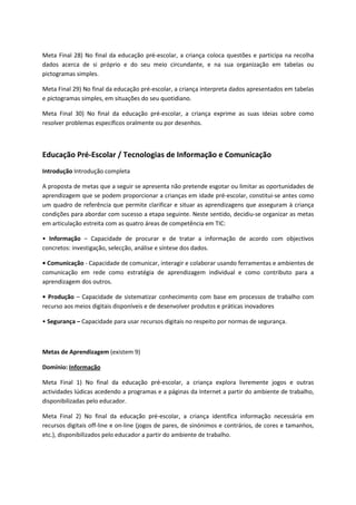 Meta Final 28) No final da educação pré-escolar, a criança coloca questões e participa na recolha
dados acerca de si próprio e do seu meio circundante, e na sua organização em tabelas ou
pictogramas simples.
Meta Final 29) No final da educação pré-escolar, a criança interpreta dados apresentados em tabelas
e pictogramas simples, em situações do seu quotidiano.
Meta Final 30) No final da educação pré-escolar, a criança exprime as suas ideias sobre como
resolver problemas específicos oralmente ou por desenhos.
Educação Pré-Escolar / Tecnologias de Informação e Comunicação
Introdução Introdução completa
A proposta de metas que a seguir se apresenta não pretende esgotar ou limitar as oportunidades de
aprendizagem que se podem proporcionar a crianças em idade pré-escolar, constitui-se antes como
um quadro de referência que permite clarificar e situar as aprendizagens que asseguram à criança
condições para abordar com sucesso a etapa seguinte. Neste sentido, decidiu-se organizar as metas
em articulação estreita com as quatro áreas de competência em TIC:
• Informação – Capacidade de procurar e de tratar a informação de acordo com objectivos
concretos: investigação, selecção, análise e síntese dos dados.
• Comunicação - Capacidade de comunicar, interagir e colaborar usando ferramentas e ambientes de
comunicação em rede como estratégia de aprendizagem individual e como contributo para a
aprendizagem dos outros.
• Produção – Capacidade de sistematizar conhecimento com base em processos de trabalho com
recurso aos meios digitais disponíveis e de desenvolver produtos e práticas inovadores
• Segurança – Capacidade para usar recursos digitais no respeito por normas de segurança.
Metas de Aprendizagem (existem 9)
Domínio: Informação
Meta Final 1) No final da educação pré-escolar, a criança explora livremente jogos e outras
actividades lúdicas acedendo a programas e a páginas da Internet a partir do ambiente de trabalho,
disponibilizadas pelo educador.
Meta Final 2) No final da educação pré-escolar, a criança identifica informação necessária em
recursos digitais off-line e on-line (jogos de pares, de sinónimos e contrários, de cores e tamanhos,
etc.), disponibilizados pelo educador a partir do ambiente de trabalho.
 