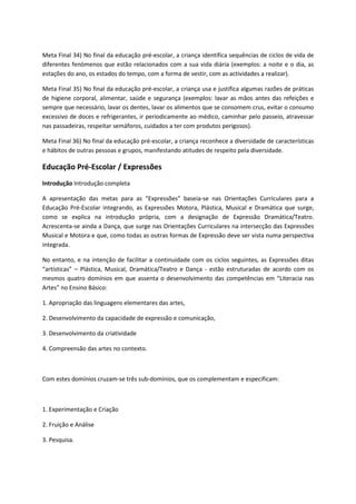 Meta Final 34) No final da educação pré-escolar, a criança identifica sequências de ciclos de vida de
diferentes fenómenos que estão relacionados com a sua vida diária (exemplos: a noite e o dia, as
estações do ano, os estados do tempo, com a forma de vestir, com as actividades a realizar).
Meta Final 35) No final da educação pré-escolar, a criança usa e justifica algumas razões de práticas
de higiene corporal, alimentar, saúde e segurança (exemplos: lavar as mãos antes das refeições e
sempre que necessário, lavar os dentes, lavar os alimentos que se consomem crus, evitar o consumo
excessivo de doces e refrigerantes, ir periodicamente ao médico, caminhar pelo passeio, atravessar
nas passadeiras, respeitar semáforos, cuidados a ter com produtos perigosos).
Meta Final 36) No final da educação pré-escolar, a criança reconhece a diversidade de características
e hábitos de outras pessoas e grupos, manifestando atitudes de respeito pela diversidade.
Educação Pré-Escolar / Expressões
Introdução Introdução completa
A apresentação das metas para as “Expressões” baseia-se nas Orientações Curriculares para a
Educação Pré-Escolar integrando, as Expressões Motora, Plástica, Musical e Dramática que surge,
como se explica na introdução própria, com a designação de Expressão Dramática/Teatro.
Acrescenta-se ainda a Dança, que surge nas Orientações Curriculares na intersecção das Expressões
Musical e Motora e que, como todas as outras formas de Expressão deve ser vista numa perspectiva
integrada.
No entanto, e na intenção de facilitar a continuidade com os ciclos seguintes, as Expressões ditas
“artísticas” – Plástica, Musical, Dramática/Teatro e Dança - estão estruturadas de acordo com os
mesmos quatro domínios em que assenta o desenvolvimento das competências em “Literacia nas
Artes” no Ensino Básico:
1. Apropriação das linguagens elementares das artes,
2. Desenvolvimento da capacidade de expressão e comunicação,
3. Desenvolvimento da criatividade
4. Compreensão das artes no contexto.
Com estes domínios cruzam-se três sub-domínios, que os complementam e especificam:
1. Experimentação e Criação
2. Fruição e Análise
3. Pesquisa.
 