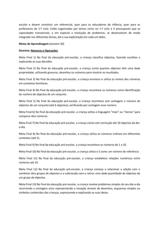 escolar e devem constituir um referencial, quer para os educadores de infância, quer para os
professores do 1.º ciclo. Estão organizadas por temas como no 1.º ciclo e é pressuposto que as
capacidades transversais, e em especial a resolução de problemas, se desenvolvam de modo
integrado nos diferentes temas, daí a sua explicitação em cada um deles.
Metas de Aprendizagem (existem 30)
Domínio: Números e Operações
Meta Final 1) No final da educação pré-escolar, a criança classifica objectos, fazendo escolhas e
explicando as suas decisões.
Meta Final 2) No final da educação pré-escolar, a criança conta quantos objectos têm uma dada
propriedade, utilizando gravuras, desenhos ou números para mostrar os resultados.
Meta Final 3) No final da educação pré-escolar, a criança enumera e utiliza os nomes dos números
em contextos familiares.
Meta Final 4) No final da educação pré-escolar, a criança reconhece os números como identificação
do número de objectos de um conjunto.
Meta Final 5) No final da educação pré-escolar, a criança reconhece sem contagem o número de
objectos de um conjunto (até 6 objectos), verificando por contagem esse número.
Meta Final 6) No final da educação pré-escolar, a criança utiliza a linguagem “mais” ou “menos” para
comparar dois números.
Meta Final 7) No final da educação pré-escolar, a criança conta com correcção até 10 objectos do dia-
a-dia.
Meta Final 8) No final da educação pré-escolar, a criança utiliza os números ordinais em diferentes
contextos (até 5).
Meta Final 9) No final da educação pré-escolar, a criança reconhece os números de 1 a 10.
Meta Final 10) No final da educação pré-escolar, a criança utiliza o 5 como um número de referência
Meta Final 11) No final da educação pré-escolar, a criança estabelece relações numéricas entre
números até 10.
Meta Final 12) No final da educação pré-escolar, a criança começa a relacionar a adição com o
combinar dois grupos de objectos e a subtracção com o retirar uma dada quantidade de objectos de
um grupo de objectos.
Meta Final 13) No final da educação pré-escolar, a criança resolve problemas simples do seu dia-a-dia
recorrendo a contagem e/ou representando a situação através de desenhos, esquemas simples ou
símbolos conhecidos das crianças, expressando e explicando as suas ideias.
 