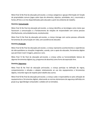 Meta Final 3) No final da educação pré-escolar, a criança categoriza e agrupa informação em função
de propriedades comuns (jogos sobre tipos de alimentos, objectos, actividades, etc.), recorrendo a
fontes off-line e on-line disponibilizadas pelo educador a partir do ambiente de trabalho.
Domínio: Comunicação
Meta Final 4) No final da educação pré-escolar, a criança identifica as tecnologias como meios que
favorecem a comunicação e o fortalecimento de relações de reciprocidade com outras pessoas
(família/escola; comunidade/escola; escola/escola).
Meta Final 5) No final da educação pré-escolar, a criança interage com outras pessoas utilizando
ferramentas de comunicação em rede, com assistência do educador.
Domínio: Produção
Meta Final 6) No final da educação pré-escolar, a criança representa acontecimentos e experiências
da vida quotidiana ou situações imaginadas, usando, com o apoio do educador, ferramentas digitais
que permitam inserir imagens, palavras e sons.
Meta Final 7) No final da educação pré-escolar, a criança utiliza as funcionalidades básicas de
algumas ferramentas digitais (e.g. programas de desenho) como forma de expressão livre.
Domínio: Segurança
Meta Final 8) No final da educação pré-escolar, a criança participa na definição de regras,
comportamentos e atitudes a adoptar relativamente ao uso dos equipamentos e ferramentas
digitais, incluindo regras de respeito pelo trabalho dos outros.
Meta Final 9) No final da educação pré-escolar, a criança cuida e responsabiliza-se pela utilização de
equipamentos e ferramentas digitais, observando as normas elementares de segurança definidas em
grupo (e.g. ligar/desligar computador; cuidado com as tomadas).
 