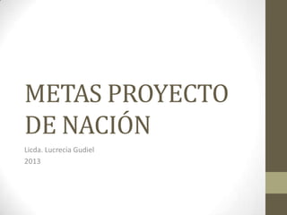 METAS PROYECTO
DE NACIÓN
Licda. Lucrecia Gudiel
2013

 