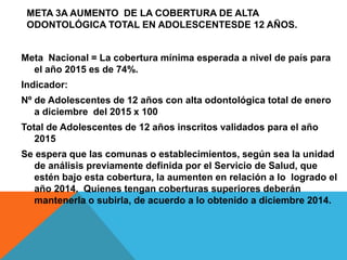 META 3A AUMENTO DE LA COBERTURA DE ALTA
ODONTOLÓGICA TOTAL EN ADOLESCENTESDE 12 AÑOS.
Meta Nacional = La cobertura mínima esperada a nivel de país para
el año 2015 es de 74%.
Indicador:
Nº de Adolescentes de 12 años con alta odontológica total de enero
a diciembre del 2015 x 100
Total de Adolescentes de 12 años inscritos validados para el año
2015
Se espera que las comunas o establecimientos, según sea la unidad
de análisis previamente definida por el Servicio de Salud, que
estén bajo esta cobertura, la aumenten en relación a lo logrado el
año 2014. Quienes tengan coberturas superiores deberán
mantenerla o subirla, de acuerdo a lo obtenido a diciembre 2014.
 