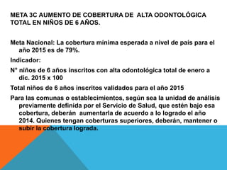 META 3C AUMENTO DE COBERTURA DE ALTA ODONTOLÓGICA
TOTAL EN NIÑOS DE 6 AÑOS.
Meta Nacional: La cobertura mínima esperada a nivel de país para el
año 2015 es de 79%.
Indicador:
N° niños de 6 años inscritos con alta odontológica total de enero a
dic. 2015 x 100
Total niños de 6 años inscritos validados para el año 2015
Para las comunas o establecimientos, según sea la unidad de análisis
previamente definida por el Servicio de Salud, que estén bajo esa
cobertura, deberán aumentarla de acuerdo a lo logrado el año
2014. Quienes tengan coberturas superiores, deberán, mantener o
subir la cobertura lograda.
 