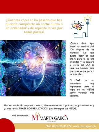 MÁS RECURSOS EN: www.martagarcia.tv
Ponte en marca con…
¿Cuántas veces te ha pasado que has
querido comprarte un coche nuevo o
un ordenador y de repente lo ves por
todas partes?
¿Quiere decir que
antes no estaban ahí?
¡De ninguna de las
maneras! Lo que
quiere decir es que
ahora para ti es una
prioridad y tu cerebro
a través del SAR te
hace un filtrado para
que veas lo que para ti
es prioridad.
El SAR es un
mecanismo muy
importante para el
logro de tus METAS
como veremos más
adelante.
Una vez explicado un poco la teoría, adentrémonos en la práctica, mi parte favorita y
¡la que te va a TRAER LOS RESULTADOS! para conseguir tus METAS.
 