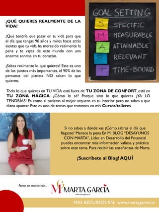 MÁS RECURSOS EN: www.martagarcia.tv
Ponte en marca con…
¿QUÉ QUIERES REALMENTE DE LA
VIDA?
¿Qué tendría que pasar en tu vida para que
el día que tengas 90 años y mires hacia atrás
sientas que tu vida ha merecido realmente la
pena y te vayas de este mundo con una
enorme sonrisa en tu corazón.
¿Sabes realmente lo que quieres? Este es uno
de los puntos más importantes, el 90% de las
personas del planeta NO saben lo que
quieren.
Todo lo que quieres en TU VIDA está fuera de TU ZONA DE CONFORT, está en
TU ZONA MÁGICA. ¿Cómo lo sé? Porque sino lo que quieres ¡YA LO
TENDRÍAS! Es como si tuvieras al mejor arquero en tu interior pero no sabes a que
diana apuntar. Este es uno de temas que tratamos en mis Cursos/talleres
Si no sabes a dónde vas ¿Cómo sabrás el día que
llegaste? Merece la pena En Mi BLOG “DESAYUNOS
CON MARTA”, Líder en Desarrollo del Potencial
puedes encontrar más información valiosa y práctica
sobre este tema. Para recibir las enseñanzas de Marta
¡Suscríbete al Blog! AQUÍ
 