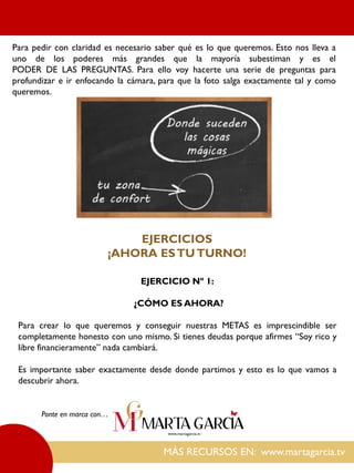 MÁS RECURSOS EN: www.martagarcia.tv
Ponte en marca con…
Para pedir con claridad es necesario saber qué es lo que queremos. Esto nos lleva a
uno de los poderes más grandes que la mayoría subestiman y es el
PODER DE LAS PREGUNTAS. Para ello voy hacerte una serie de preguntas para
profundizar e ir enfocando la cámara, para que la foto salga exactamente tal y como
queremos.
EJERCICIOS
¡AHORA ESTUTURNO!
EJERCICIO Nº 1:
¿CÓMO ES AHORA?
Para crear lo que queremos y conseguir nuestras METAS es imprescindible ser
completamente honesto con uno mismo. Si tienes deudas porque afirmes “Soy rico y
libre financieramente” nada cambiará.
Es importante saber exactamente desde donde partimos y esto es lo que vamos a
descubrir ahora.
 